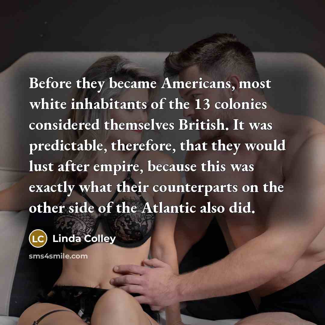 “Before they became Americans, most white inhabitants of the 13 colonies considered themselves British. It was predictable, therefore, that they would lust after empire, because this was exactly what their counterparts on the other side of the Atlantic also did.” quote by Linda Colley