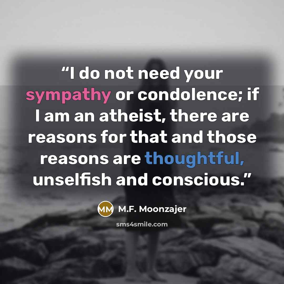 “I do not need your sympathy or condolence; if I am an atheist, there are reasons for that and those reasons are thoughtful, unselfish and conscious.” quote by M.F. Moonzajer