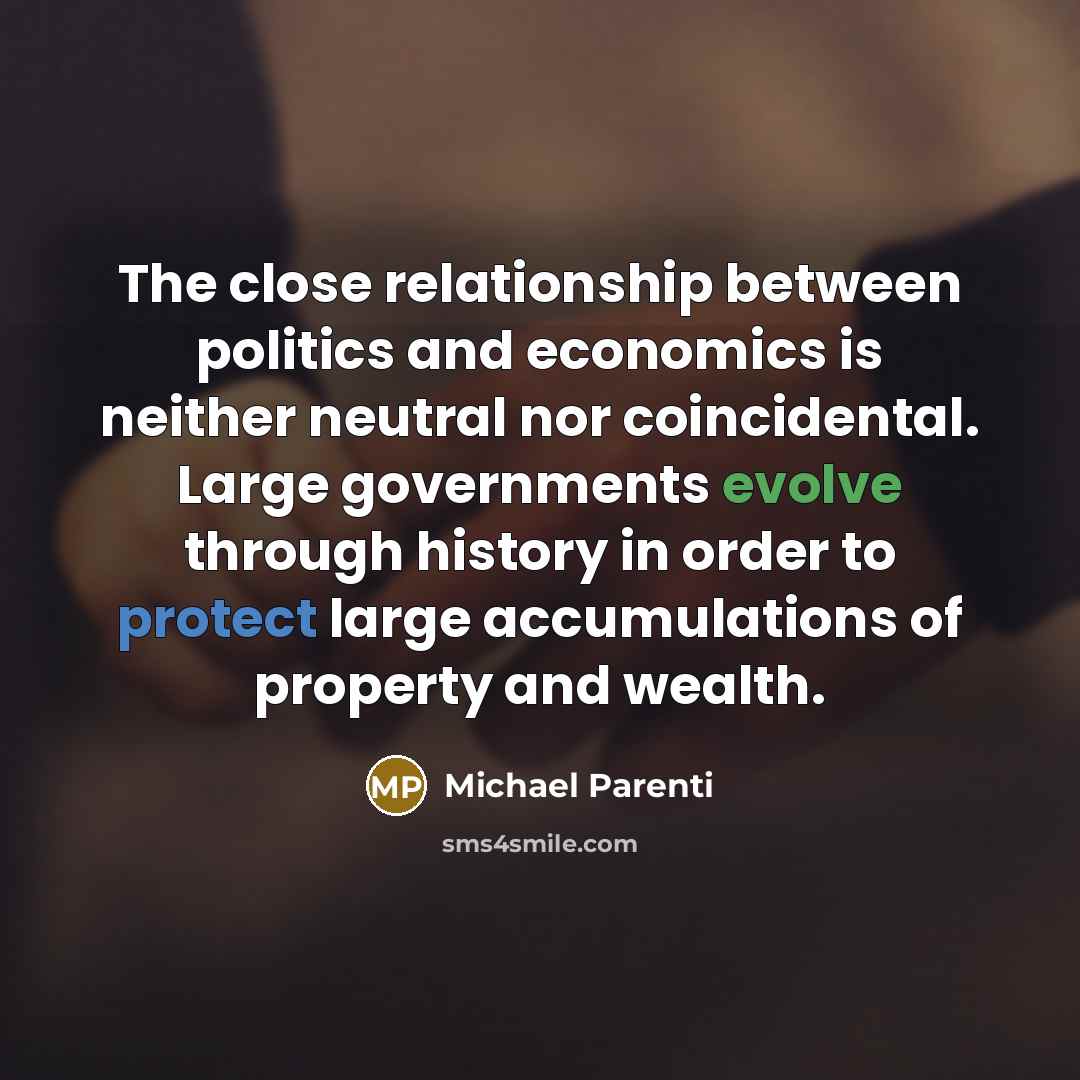 “The close relationship between politics and economics is neither neutral nor coincidental. Large governments evolve through history in order to protect large accumulations of property and wealth.” quote by Michael Parenti