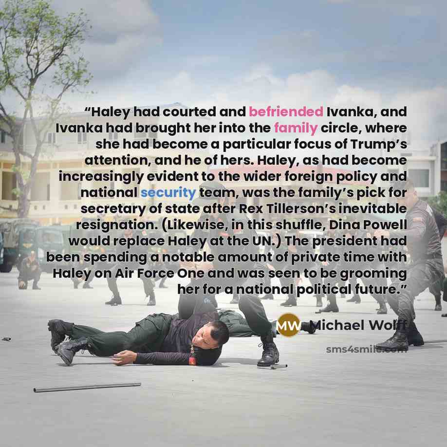 “Haley had courted and befriended Ivanka, and Ivanka had brought her into the family circle, where she had become a particular focus of Trump’s attention, and he of hers. Haley, as had become increasingly evident to the wider foreign policy and national security team, was the family’s pick for…” quote by Michael Wolff