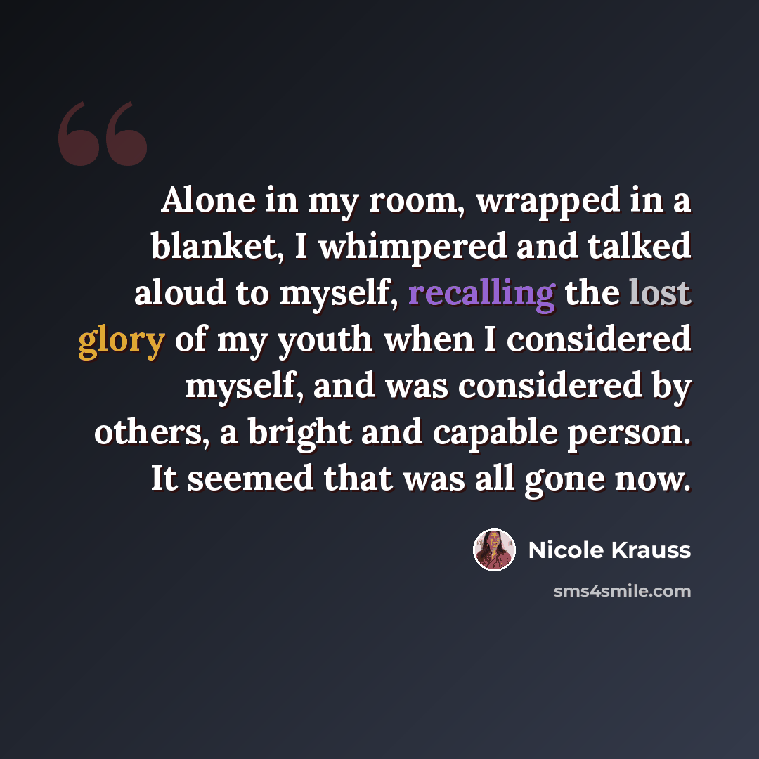 “Alone in my room, wrapped in a blanket, I whimpered and talked aloud to myself, recalling the lost glory of my youth when I considered myself, and was considered by others, a bright and capable person. It seemed that was all gone now.” quote by Nicole Krauss