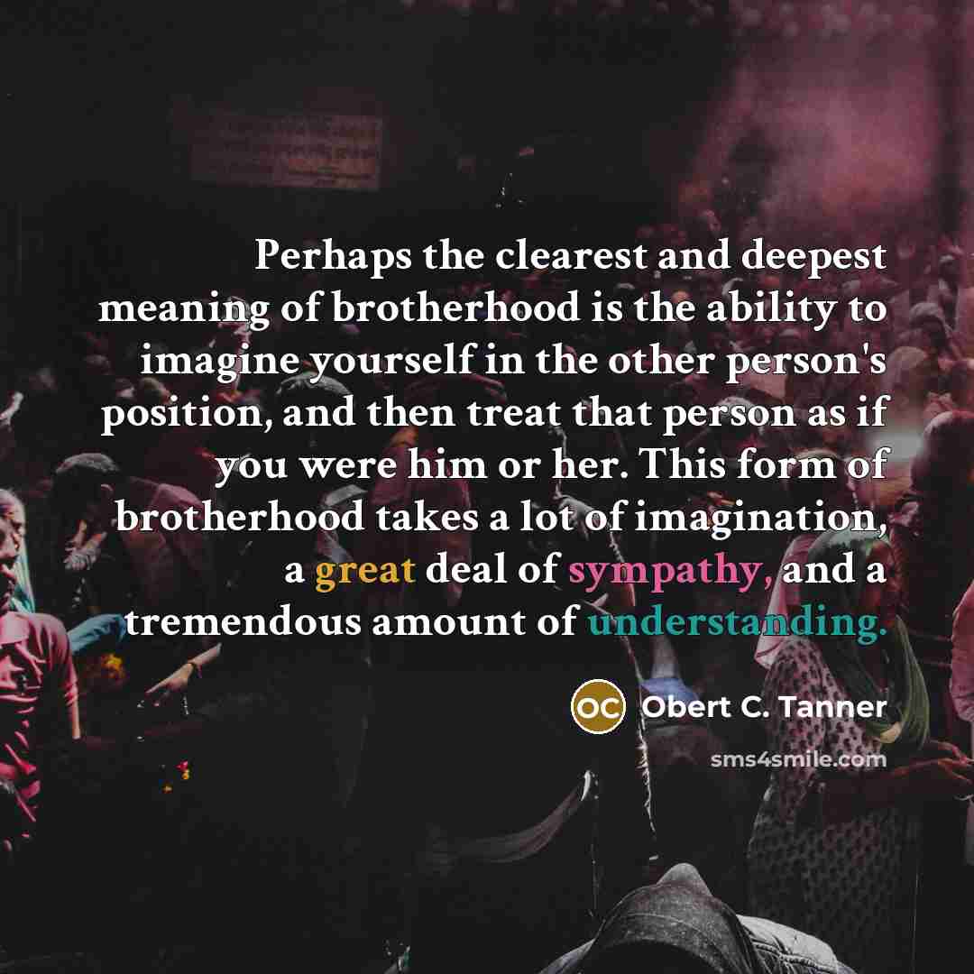 “Perhaps the clearest and deepest meaning of brotherhood is the ability to imagine yourself in the other person's position, and then treat that person as if you were him or her. This form of brotherhood takes a lot of imagination, a great deal of sympathy, and a tremendous amount of understanding.” quote by Obert C. Tanner