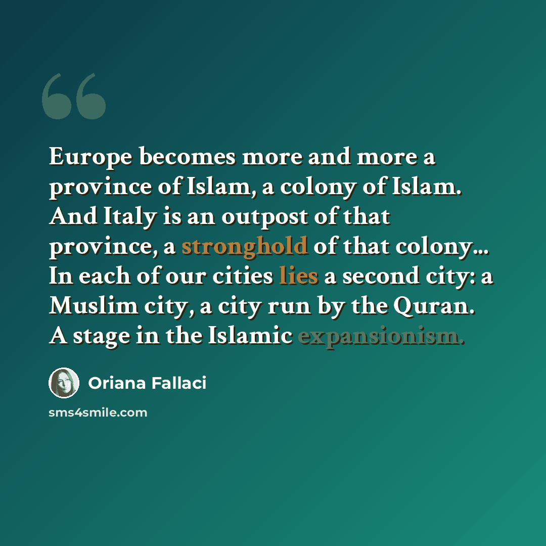 “Europe becomes more and more a province of Islam, a colony of Islam. And Italy is an outpost of that province, a stronghold of that colony... In each of our cities lies a second city: a Muslim city, a city run by the Quran. A stage in the Islamic expansionism.” quote by Oriana Fallaci