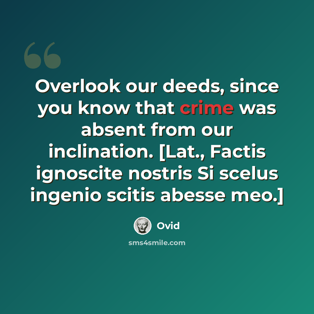 “Overlook our deeds, since you know that crime was absent from our inclination. [Lat., Factis ignoscite nostris Si scelus ingenio scitis abesse meo.]” quote by Ovid
