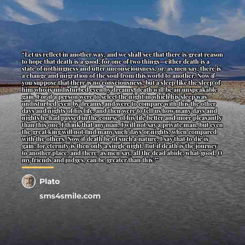 “Let us reflect in another way, and we shall see that there is great reason to hope that death is a good; for one of two things—either death is a state of nothingness and utter unconsciousness, or, as men say, there is a change and migration of the soul from this world to another. Now if you…” quote by Plato