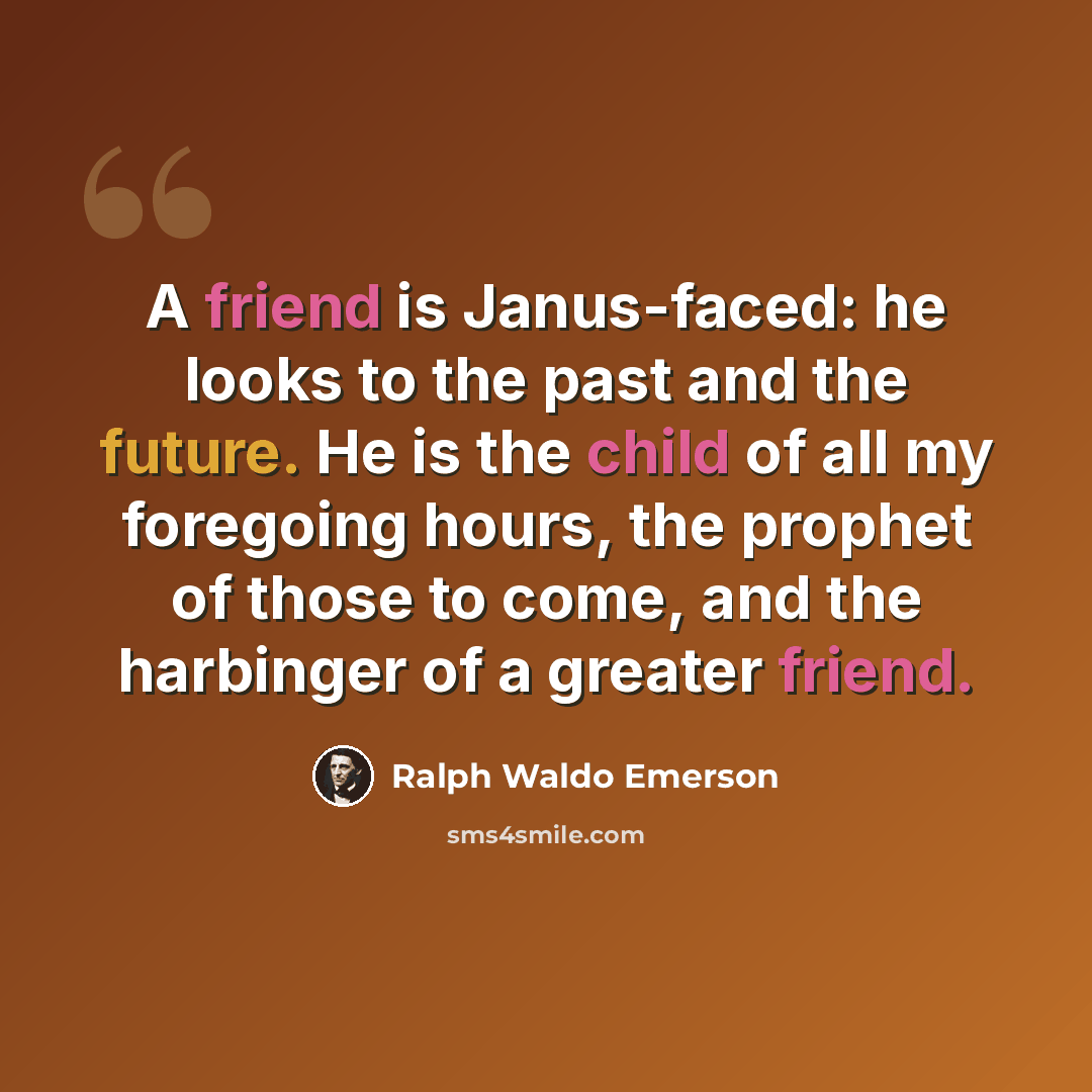 “A friend is Janus-faced: he looks to the past and the future. He is the child of all my foregoing hours, the prophet of those to come, and the harbinger of a greater friend.” quote by Ralph Waldo Emerson