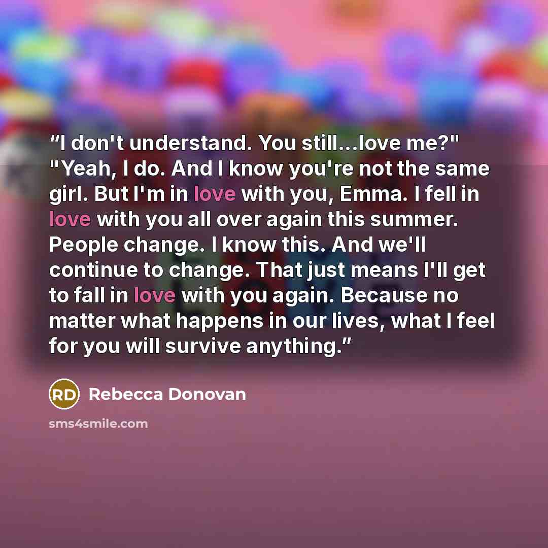 “I don't understand. You still...love me?" "Yeah, I do. And I know you're not the same girl. But I'm in love with you, Emma. I fell in love with you all over again this summer. People change. I know this. And we'll continue to change. That just means I'll get to fall in love with you again. Because…” quote by Rebecca Donovan