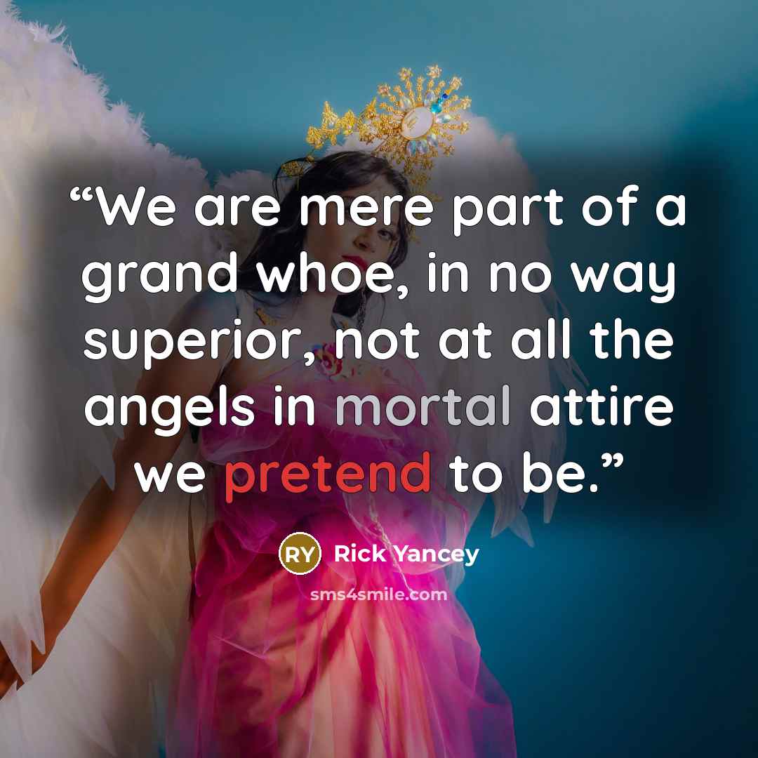 “We are mere part of a grand whoe, in no way superior, not at all the angels in mortal attire we pretend to be.” quote by Rick Yancey