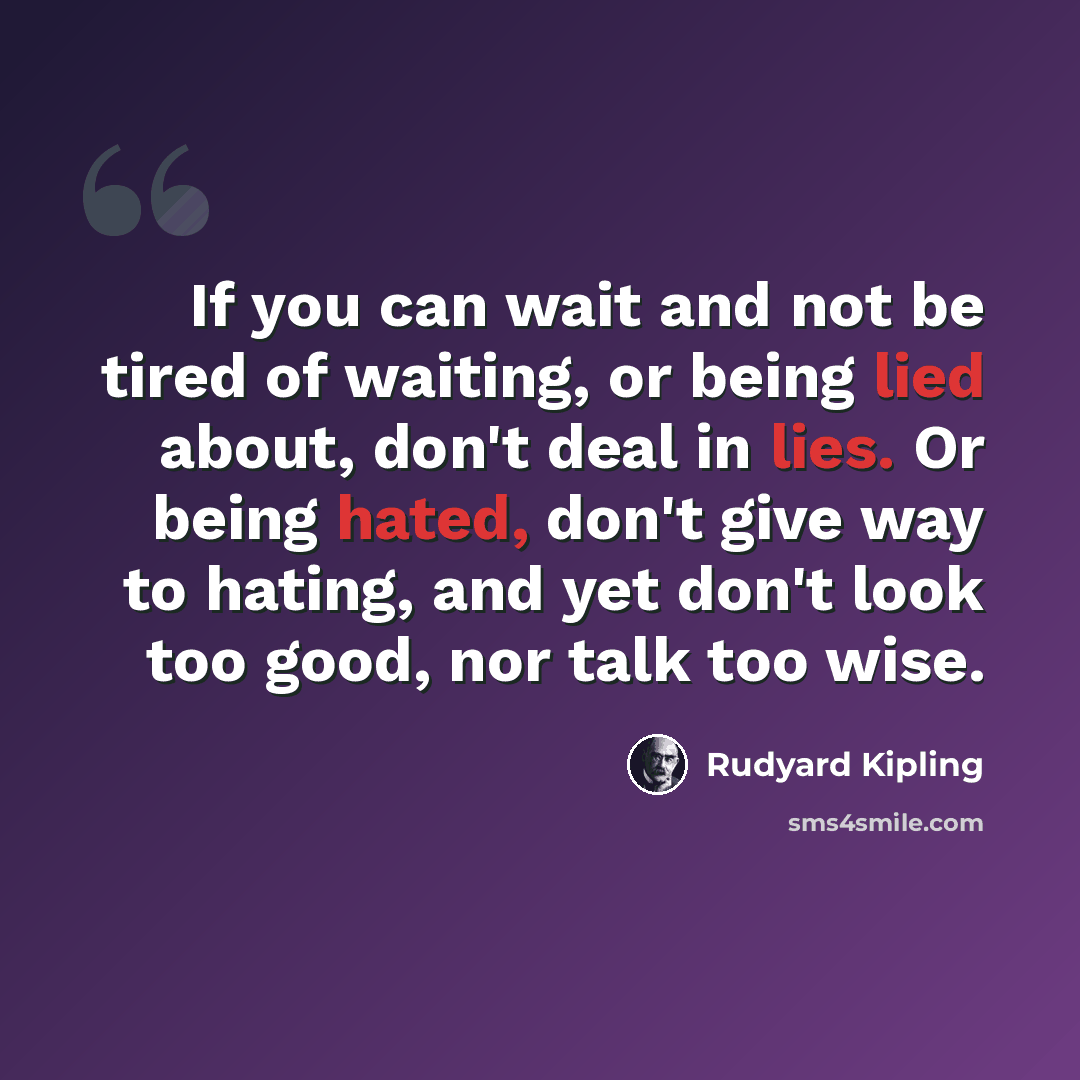 “If you can wait and not be tired of waiting, or being lied about, don't deal in lies. Or being hated, don't give way to hating, and yet don't look too good, nor talk too wise.” quote by Rudyard Kipling