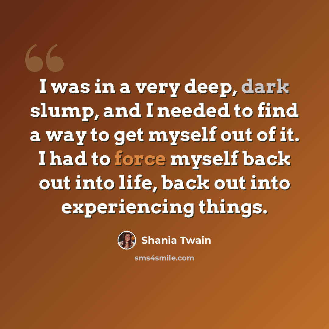 “I was in a very deep, dark slump, and I needed to find a way to get myself out of it. I had to force myself back out into life, back out into experiencing things.” quote by Shania Twain