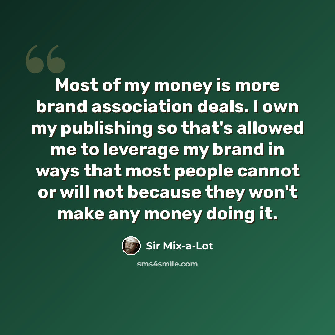 “Most of my money is more brand association deals. I own my publishing so that's allowed me to leverage my brand in ways that most people cannot or will not because they won't make any money doing it.” quote by Sir Mix-a-Lot
