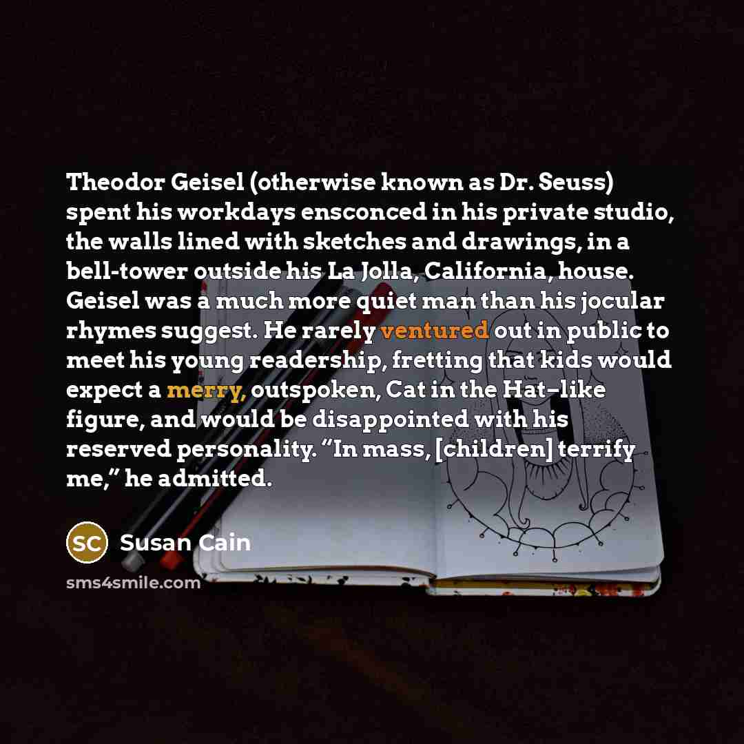 “Theodor Geisel (otherwise known as Dr. Seuss) spent his workdays ensconced in his private studio, the walls lined with sketches and drawings, in a bell-tower outside his La Jolla, California, house. Geisel was a much more quiet man than his jocular rhymes suggest. He rarely ventured out in public…” quote by Susan Cain