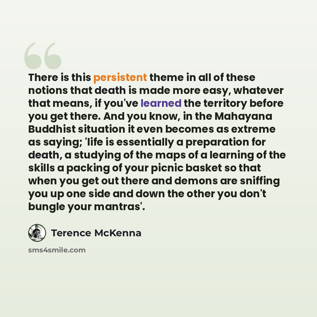“There is this persistent theme in all of these notions that death is made more easy, whatever that means, if you've learned the territory before you get there. And you know, in the Mahayana Buddhist situation it even becomes as extreme as saying; 'life is essentially a preparation for death, a…” quote by Terence McKenna
