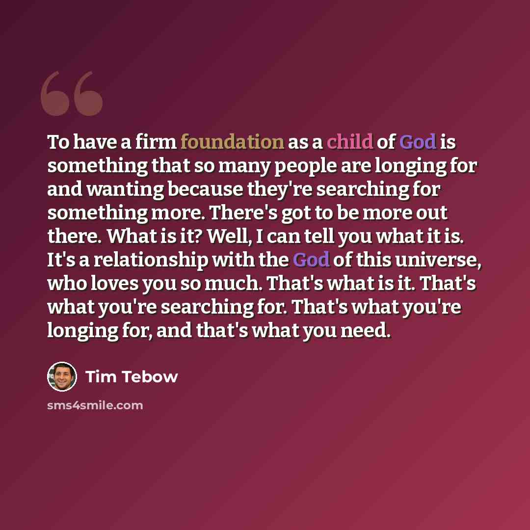 “To have a firm foundation as a child of God is something that so many people are longing for and wanting because they're searching for something more. There's got to be more out there. What is it? Well, I can tell you what it is. It's a relationship with the God of this universe, who loves you so…” quote by Tim Tebow