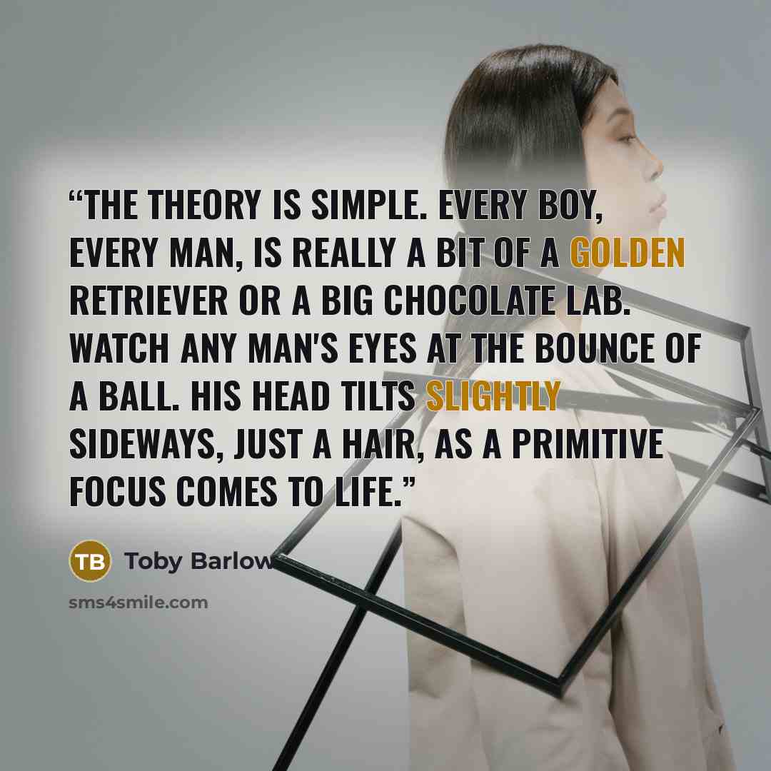 “The theory is simple. Every boy, every man, is really a bit of a golden retriever or a big chocolate Lab. Watch any man's eyes at the bounce of a ball. His head tilts slightly sideways, just a hair, as a primitive focus comes to life.” quote by Toby Barlow