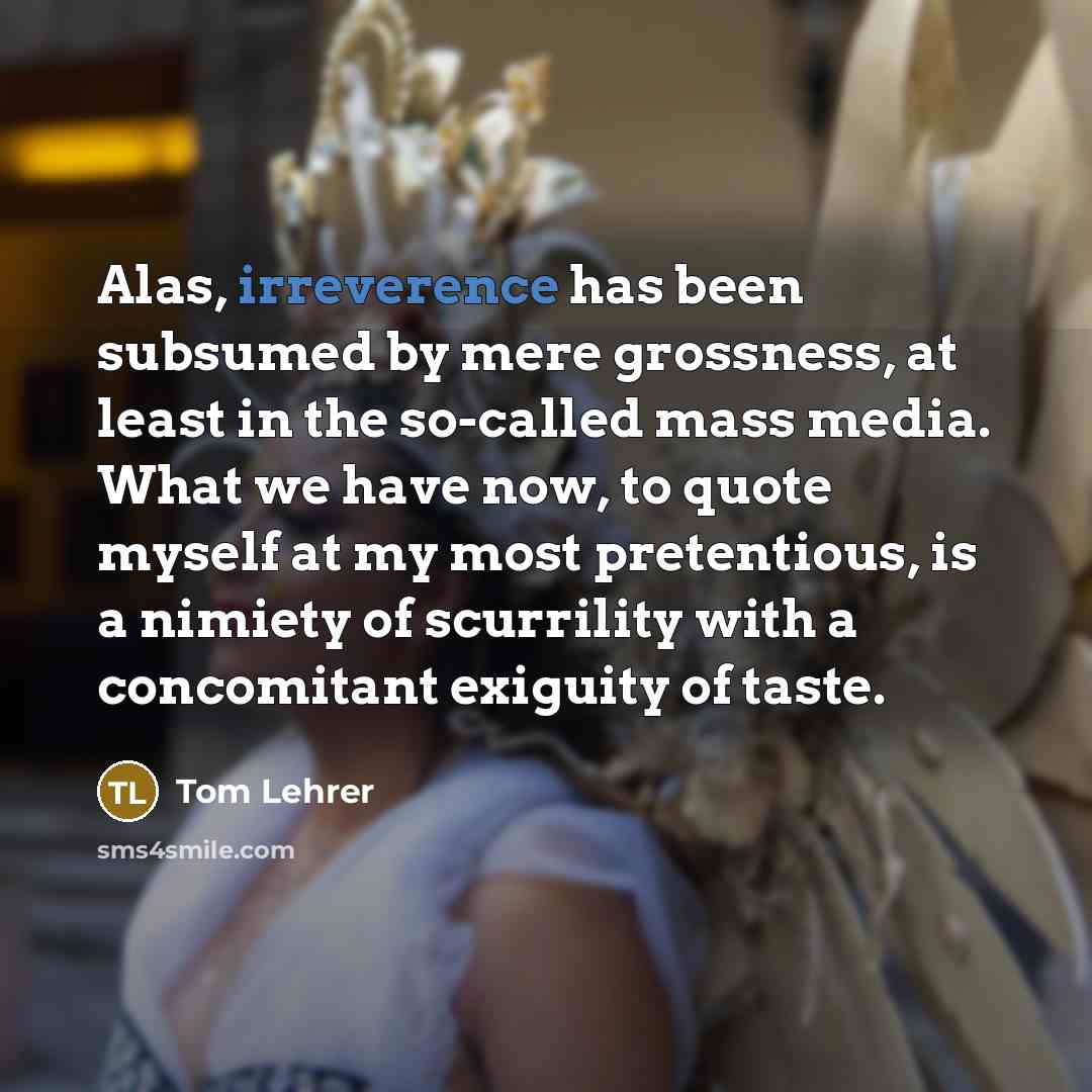 “Alas, irreverence has been subsumed by mere grossness, at least in the so-called mass media. What we have now, to quote myself at my most pretentious, is a nimiety of scurrility with a concomitant exiguity of taste.” quote by Tom Lehrer