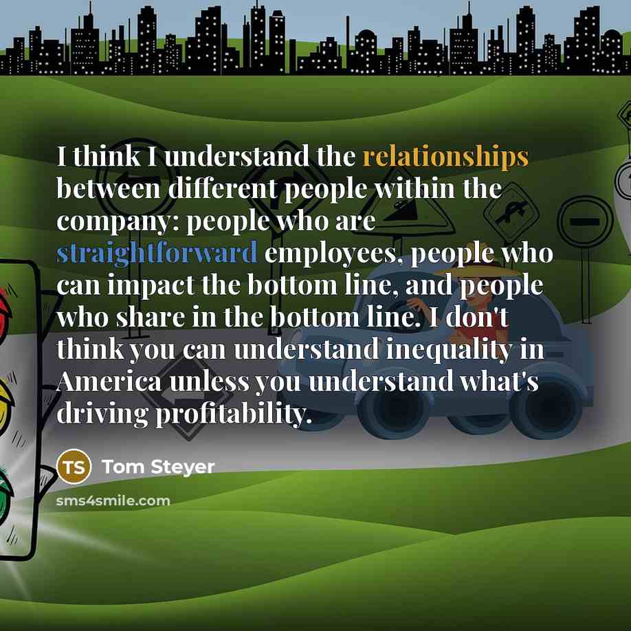 “I think I understand the relationships between different people within the company: people who are straightforward employees, people who can impact the bottom line, and people who share in the bottom line. I don't think you can understand inequality in America unless you understand what's driving…” quote by Tom Steyer