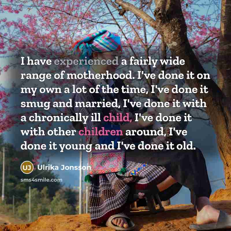 “I have experienced a fairly wide range of motherhood. I've done it on my own a lot of the time, I've done it smug and married, I've done it with a chronically ill child, I've done it with other children around, I've done it young and I've done it old.” quote by Ulrika Jonsson