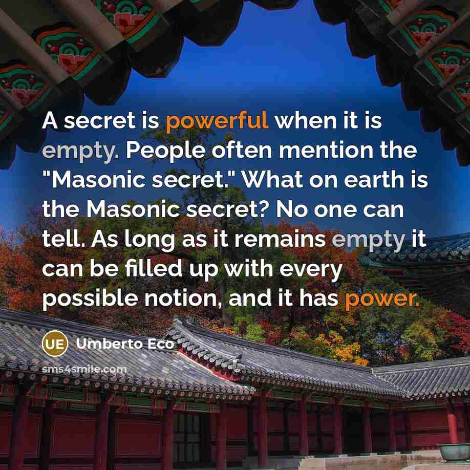 “A secret is powerful when it is empty. People often mention the "Masonic secret." What on earth is the Masonic secret? No one can tell. As long as it remains empty it can be filled up with every possible notion, and it has power.” quote by Umberto Eco