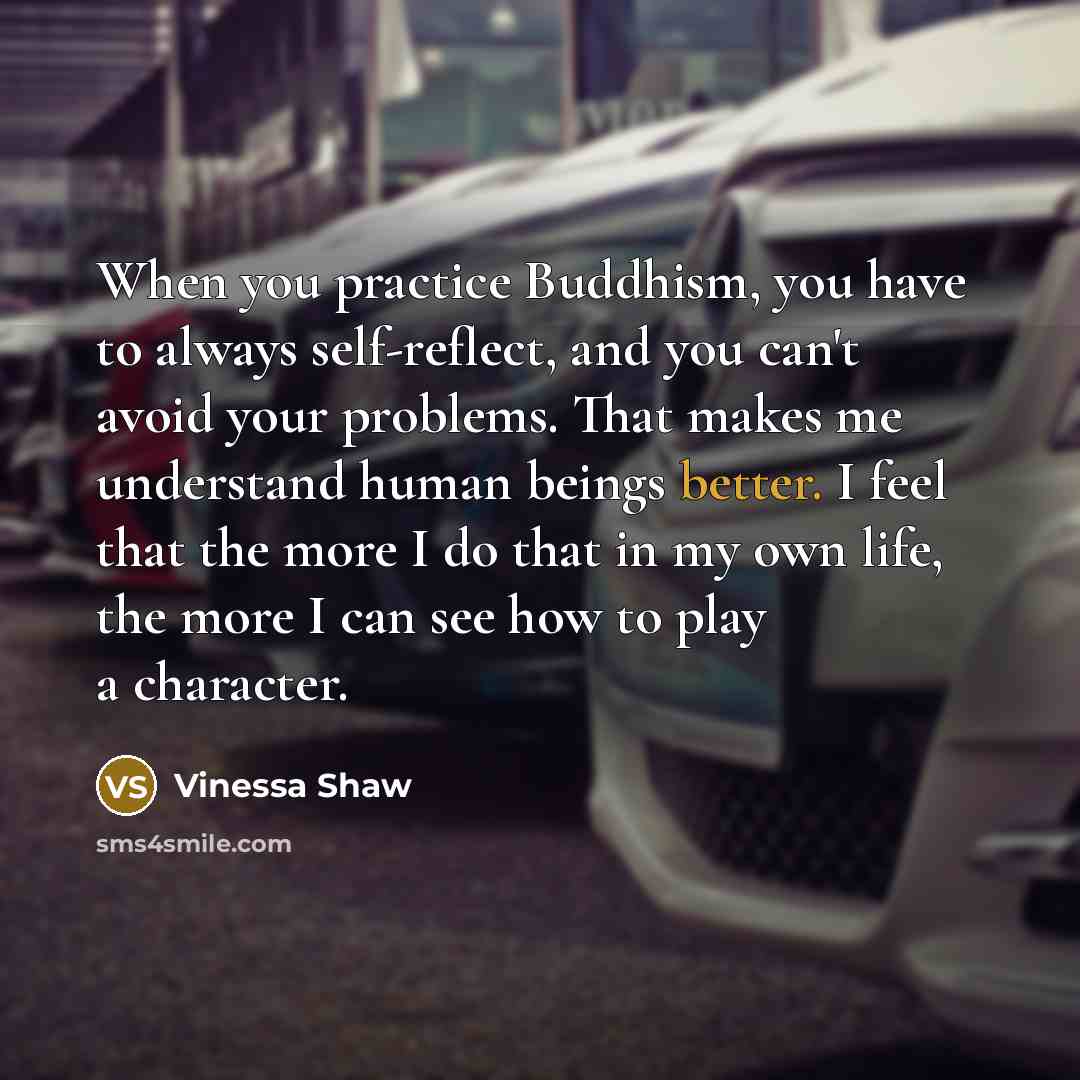 “When you practice Buddhism, you have to always self-reflect, and you can't avoid your problems. That makes me understand human beings better. I feel that the more I do that in my own life, the more I can see how to play a character.” quote by Vinessa Shaw