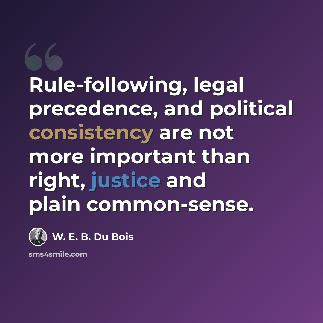 “Rule-following, legal precedence, and political consistency are not more important than right, justice and plain common-sense.” quote by W. E. B. Du Bois