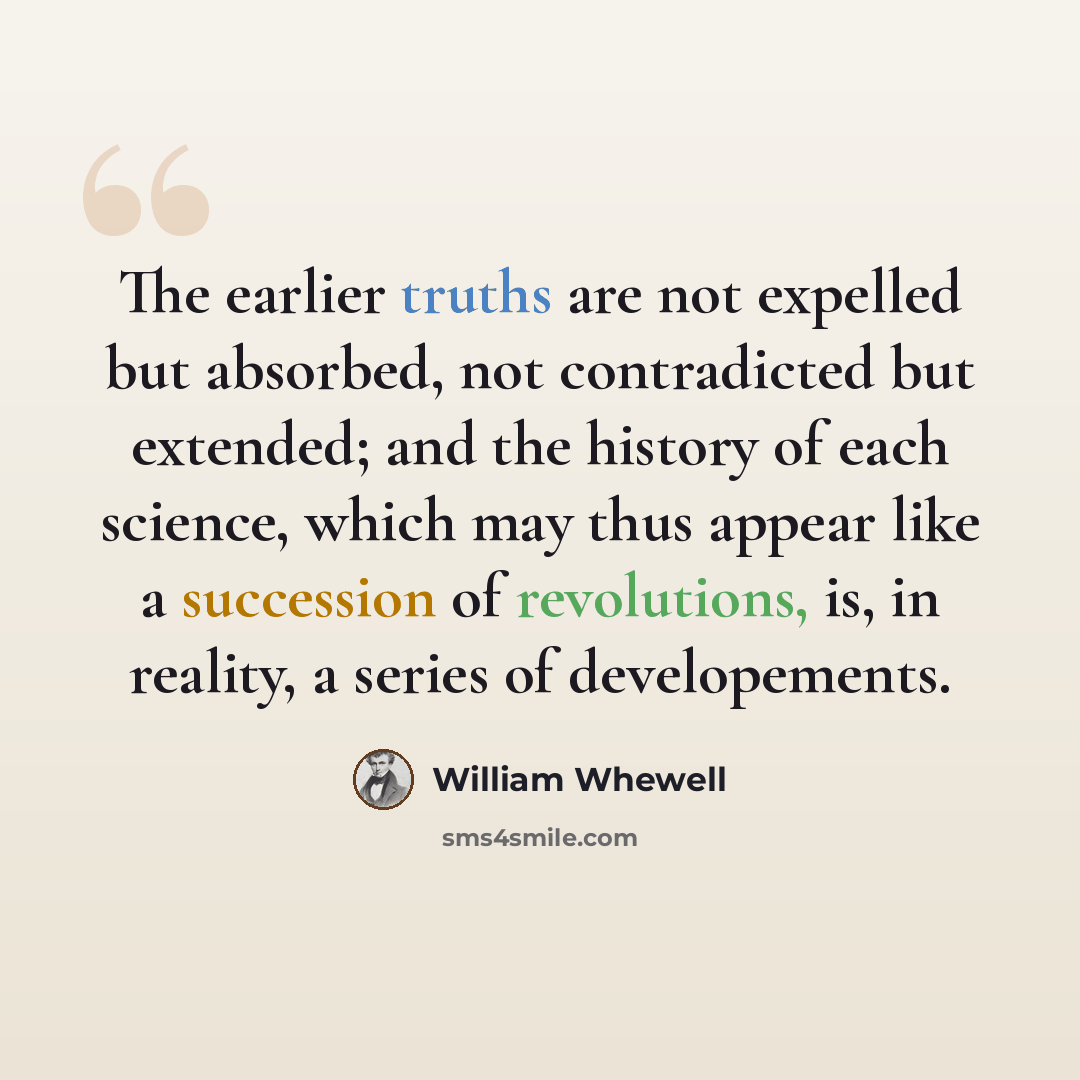 “The earlier truths are not expelled but absorbed, not contradicted but extended; and the history of each science, which may thus appear like a succession of revolutions, is, in reality, a series of developements.” quote by William Whewell
