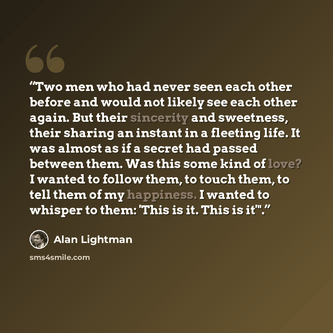 “Two men who had never seen each other before and would not likely see each other again. But their sincerity and sweetness, their sharing an instant in a fleeting life. It was almost as if a secret had passed between them. Was this some kind of love? I wanted to follow them, to touch them, to tell…” quote by Alan Lightman