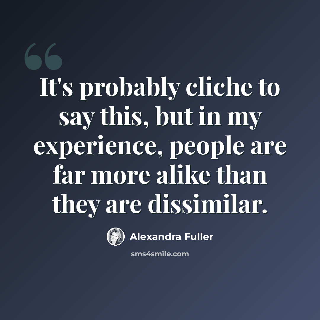 “It's probably cliche to say this, but in my experience, people are far more alike than they are dissimilar.” quote by Alexandra Fuller