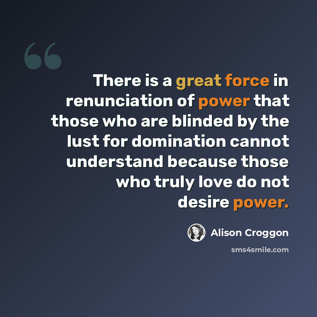 “There is a great force in renunciation of power that those who are blinded by the lust for domination cannot understand because those who truly love do not desire power.” quote by Alison Croggon