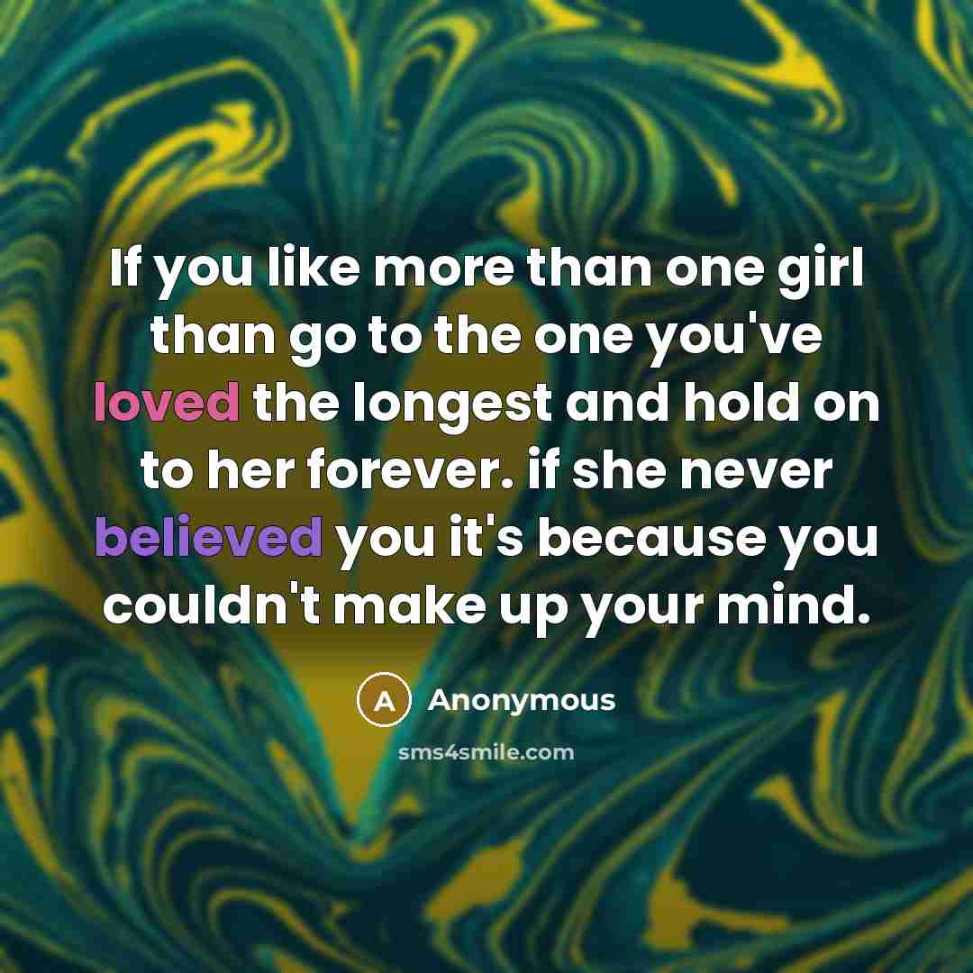 “If you like more than one girl than go to the one you've loved the longest and hold on to her forever. if she never believed you it's because you couldn't make up your mind.” quote by Anonymous