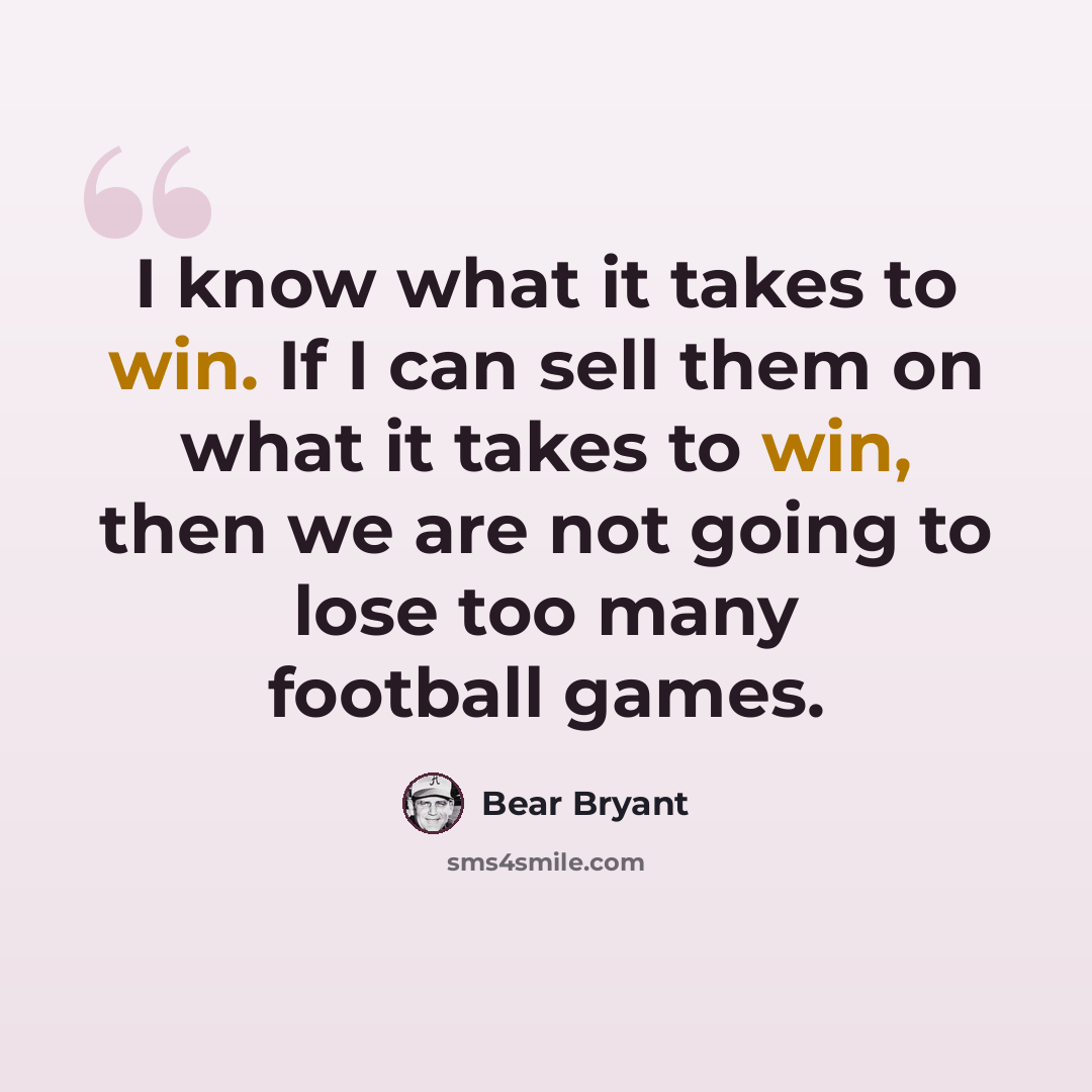 “I know what it takes to win. If I can sell them on what it takes to win, then we are not going to lose too many football games.” quote by Bear Bryant