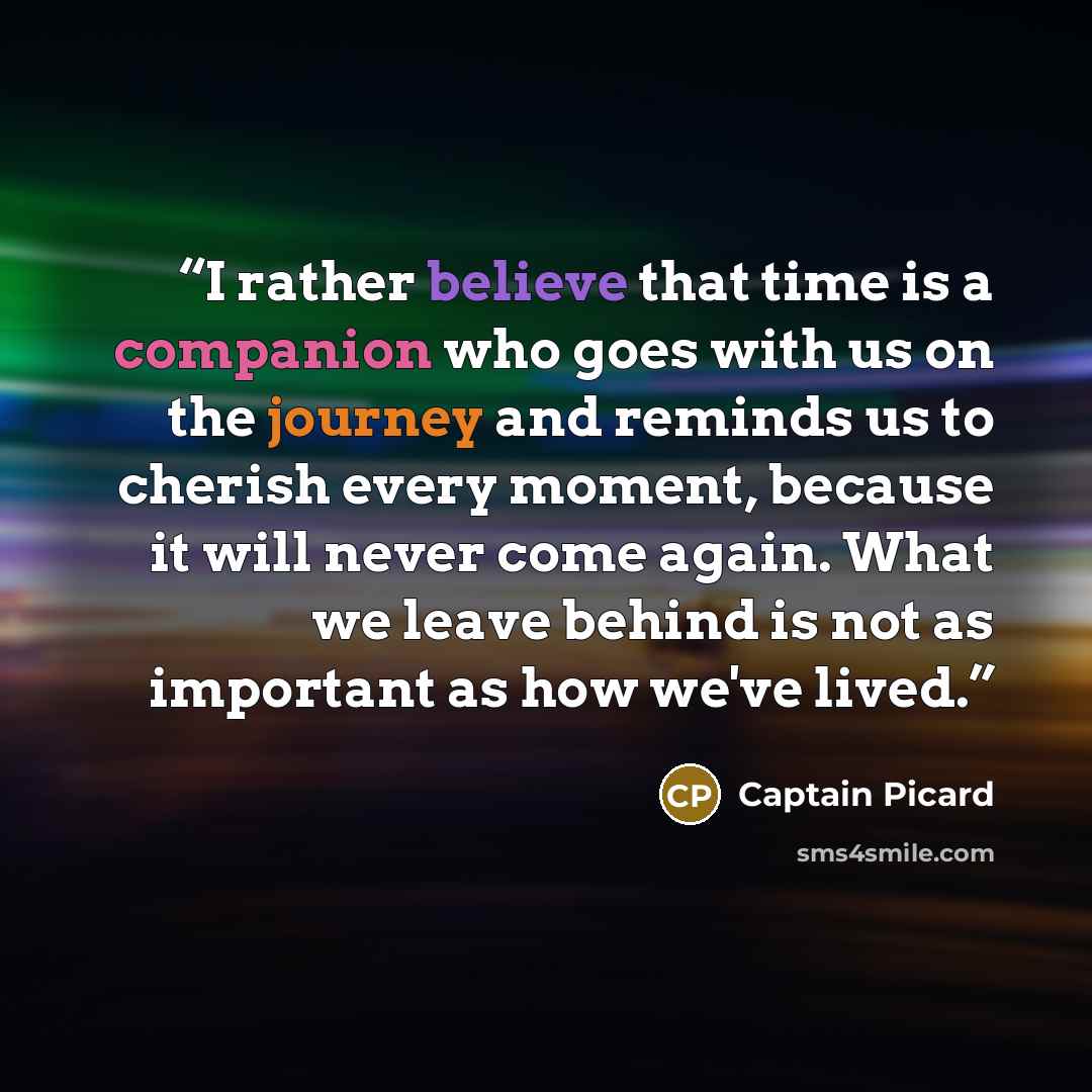 “I rather believe that time is a companion who goes with us on the journey and reminds us to cherish every moment, because it will never come again. What we leave behind is not as important as how we've lived.” quote by Captain Picard