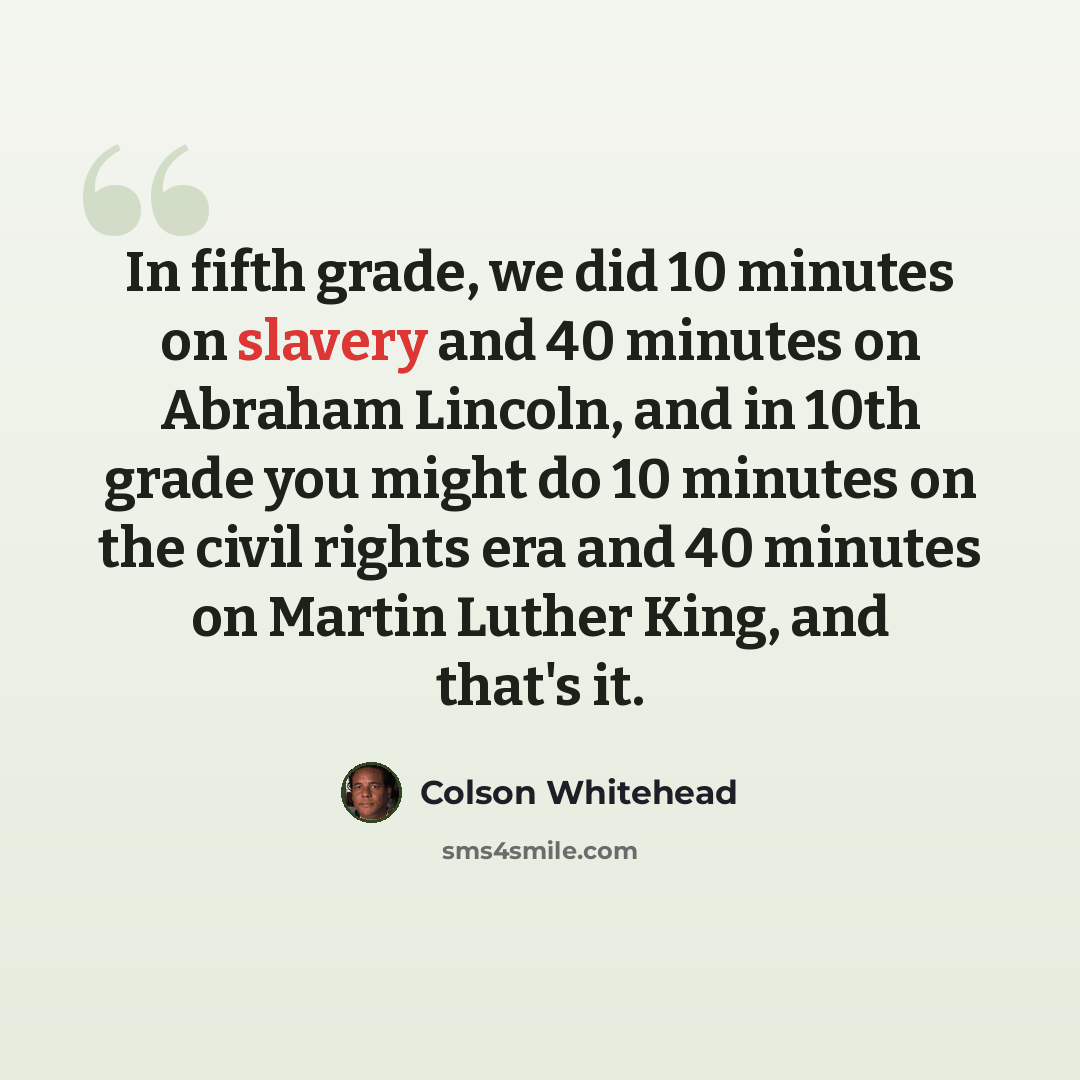 “In fifth grade, we did 10 minutes on slavery and 40 minutes on Abraham Lincoln, and in 10th grade you might do 10 minutes on the civil rights era and 40 minutes on Martin Luther King, and that's it.” quote by Colson Whitehead