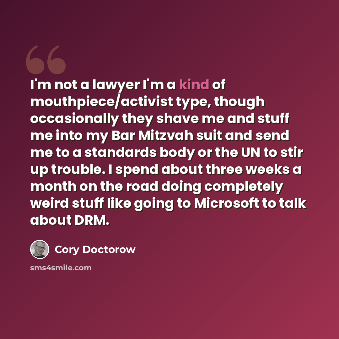 “I'm not a lawyer I'm a kind of mouthpiece/activist type, though occasionally they shave me and stuff me into my Bar Mitzvah suit and send me to a standards body or the UN to stir up trouble. I spend about three weeks a month on the road doing completely weird stuff like going to Microsoft to talk…” quote by Cory Doctorow