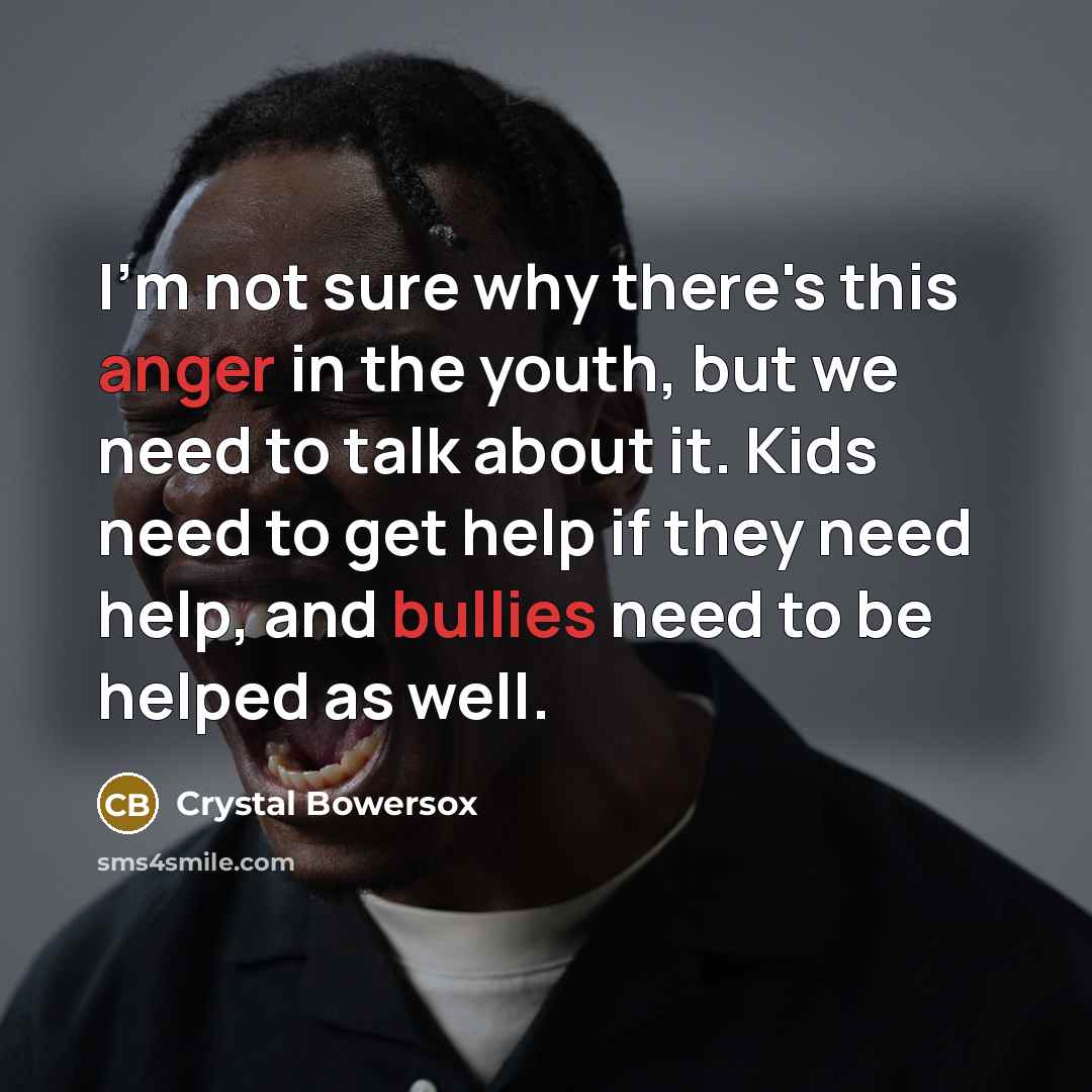 “I'm not sure why there's this anger in the youth, but we need to talk about it. Kids need to get help if they need help, and bullies need to be helped as well.” quote by Crystal Bowersox