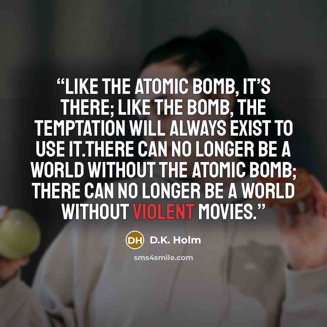 “Like the atomic bomb, it’s there; like the bomb, the temptation will always exist to use it.There can no longer be a world without the atomic bomb; there can no longer be a world without violent movies.” quote by D.K. Holm