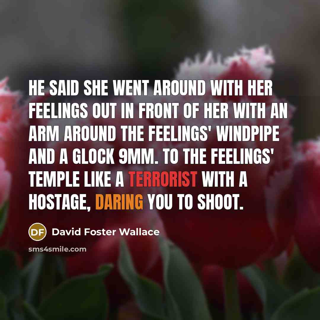 “He said she went around with her feelings out in front of her with an arm around the feelings' windpipe and a Glock 9mm. to the feelings' temple like a terrorist with a hostage, daring you to shoot.” quote by David Foster Wallace