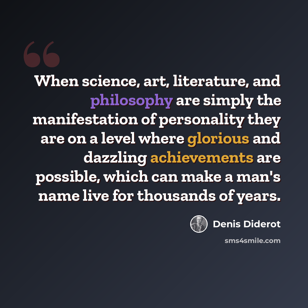 “When science, art, literature, and philosophy are simply the manifestation of personality they are on a level where glorious and dazzling achievements are possible, which can make a man's name live for thousands of years.” quote by Denis Diderot