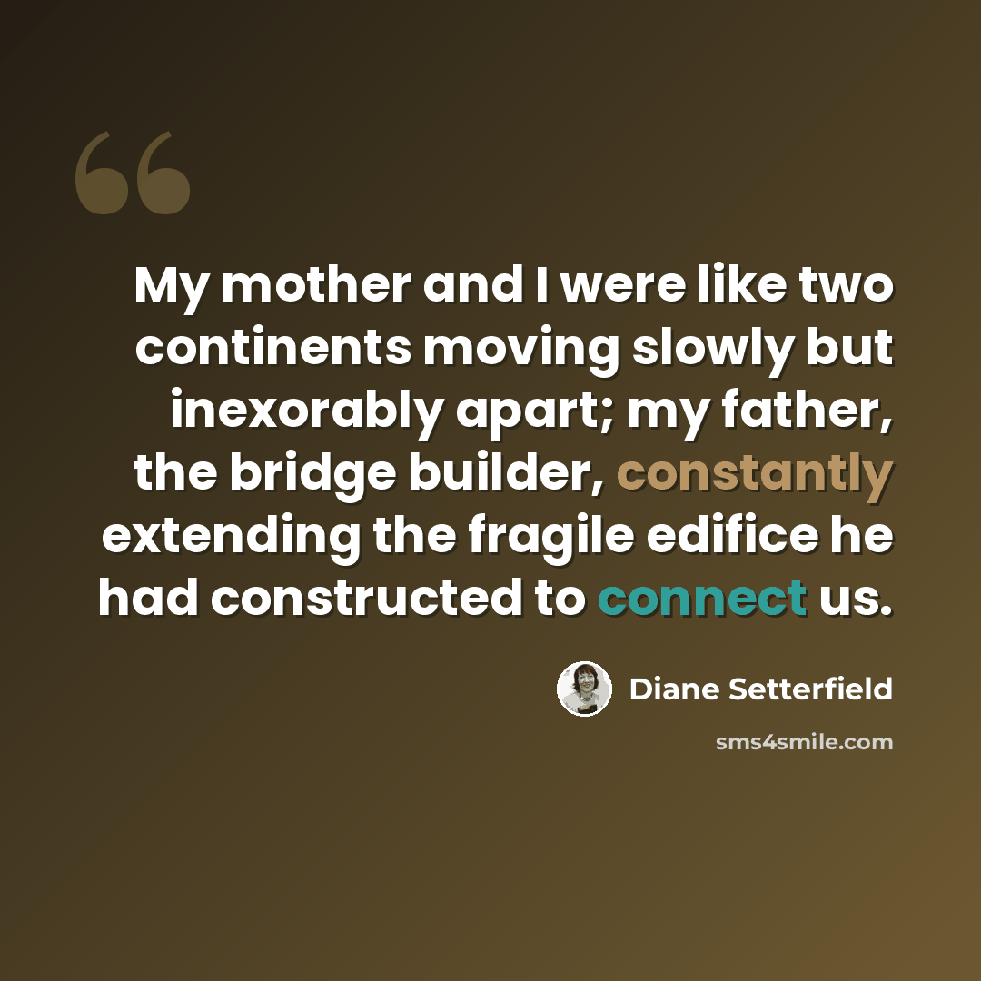 “My mother and I were like two continents moving slowly but inexorably apart; my father, the bridge builder, constantly extending the fragile edifice he had constructed to connect us.” quote by Diane Setterfield