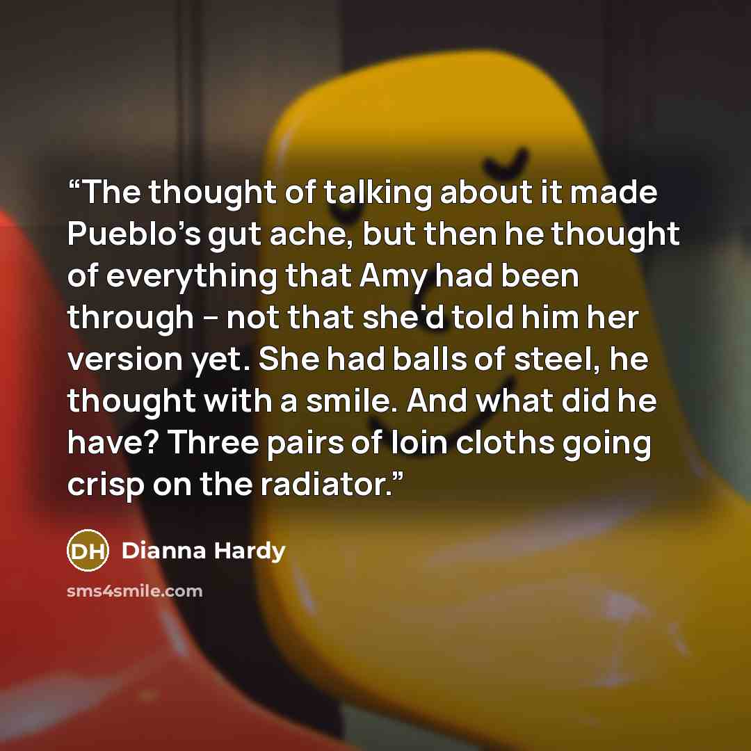 “The thought of talking about it made Pueblo's gut ache, but then he thought of everything that Amy had been through – not that she'd told him her version yet. She had balls of steel, he thought with a smile. And what did he have? Three pairs of loin cloths going crisp on the radiator.” quote by Dianna Hardy