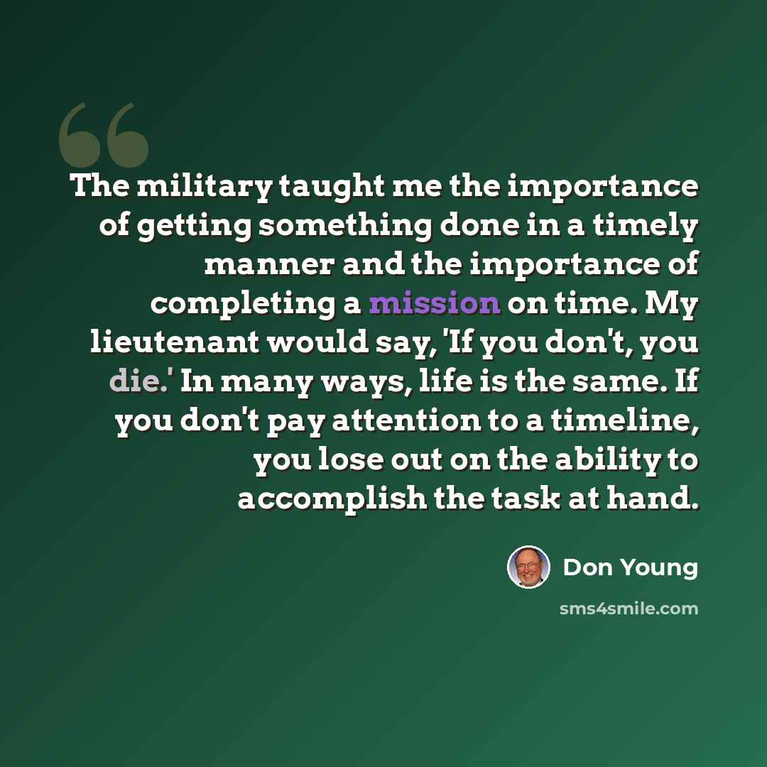 “The military taught me the importance of getting something done in a timely manner and the importance of completing a mission on time. My lieutenant would say, 'If you don't, you die.' In many ways, life is the same. If you don't pay attention to a timeline, you lose out on the ability to…” quote by Don Young
