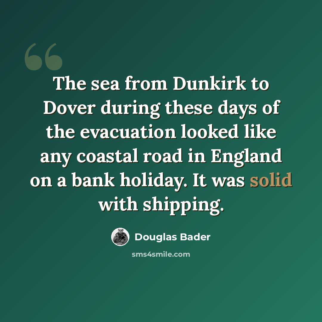 “The sea from Dunkirk to Dover during these days of the evacuation looked like any coastal road in England on a bank holiday. It was solid with shipping.” quote by Douglas Bader
