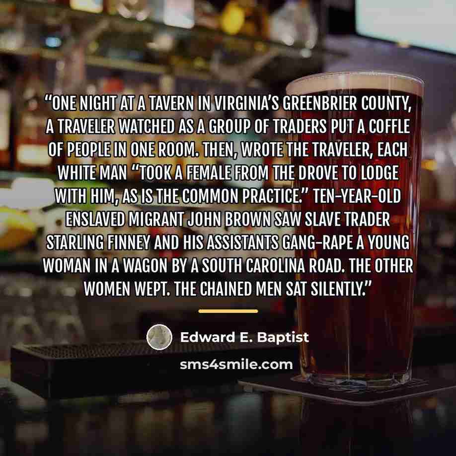 “One night at a tavern in Virginia’s Greenbrier County, a traveler watched as a group of traders put a coffle of people in one room. Then, wrote the traveler, each white man “took a female from the drove to lodge with him, as is the common practice.” Ten-year-old enslaved migrant John Brown saw…” quote by Edward E. Baptist