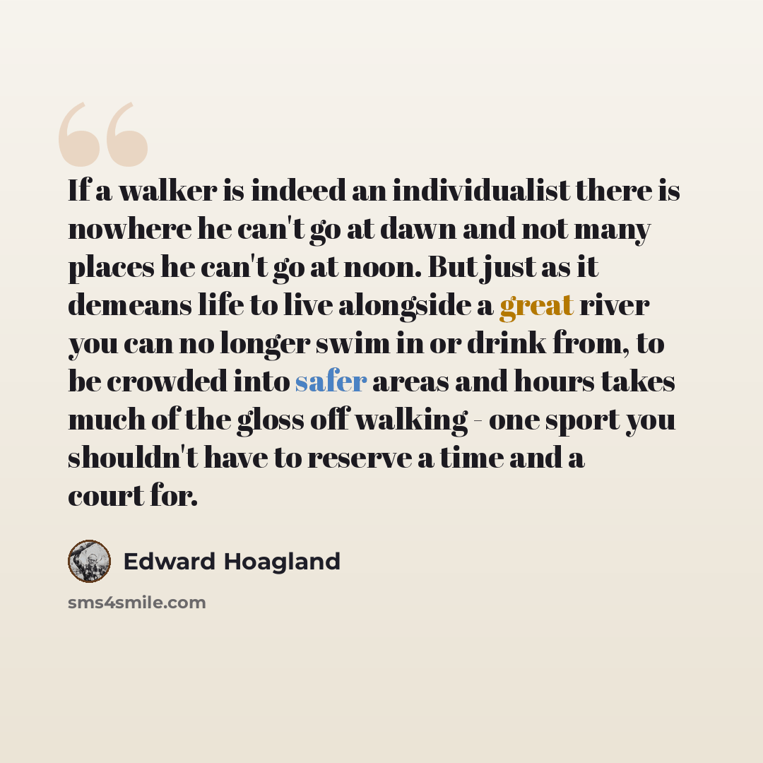 “If a walker is indeed an individualist there is nowhere he can't go at dawn and not many places he can't go at noon. But just as it demeans life to live alongside a great river you can no longer swim in or drink from, to be crowded into safer areas and hours takes much of the gloss off walking…” quote by Edward Hoagland