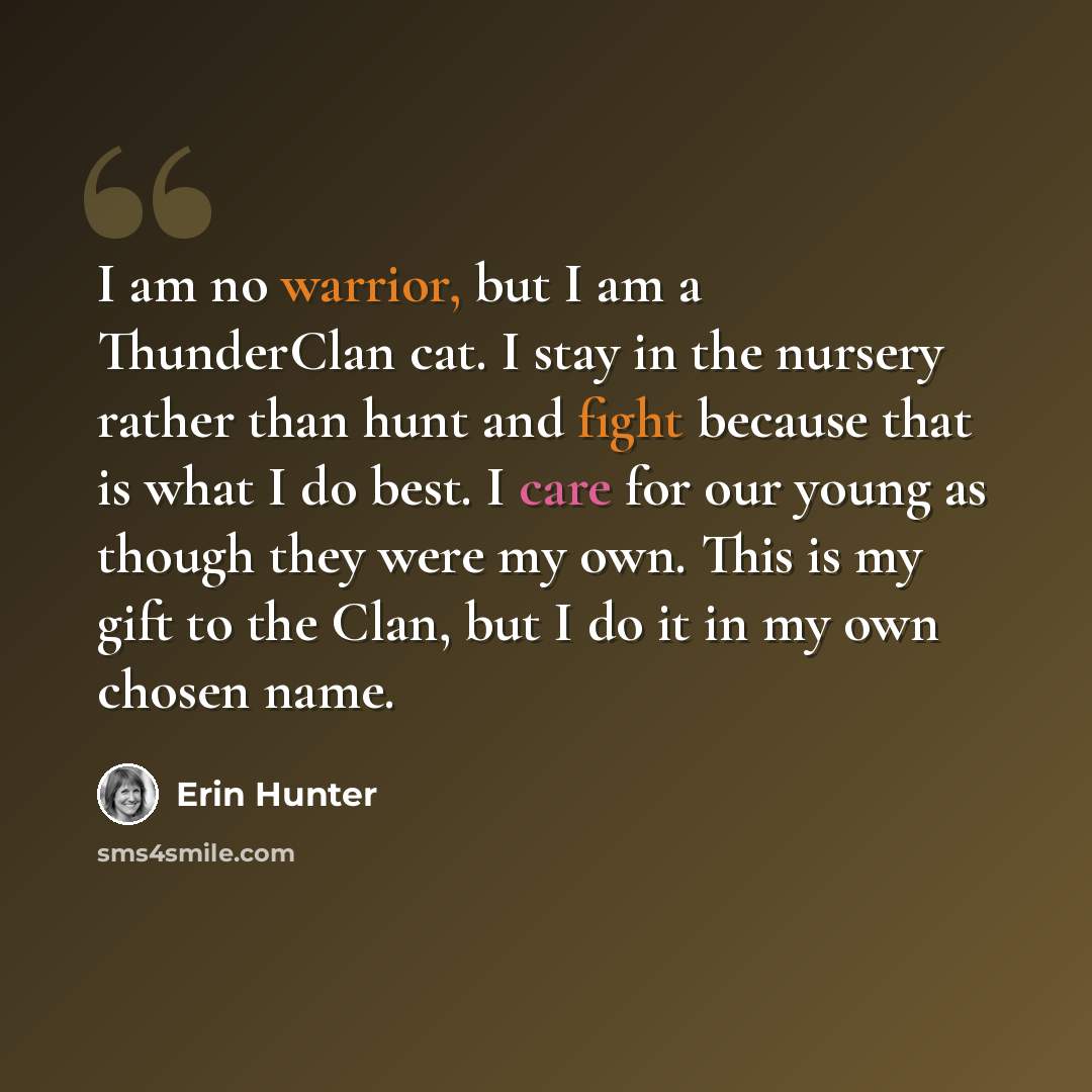 “I am no warrior, but I am a ThunderClan cat. I stay in the nursery rather than hunt and fight because that is what I do best. I care for our young as though they were my own. This is my gift to the Clan, but I do it in my own chosen name.” quote by Erin Hunter