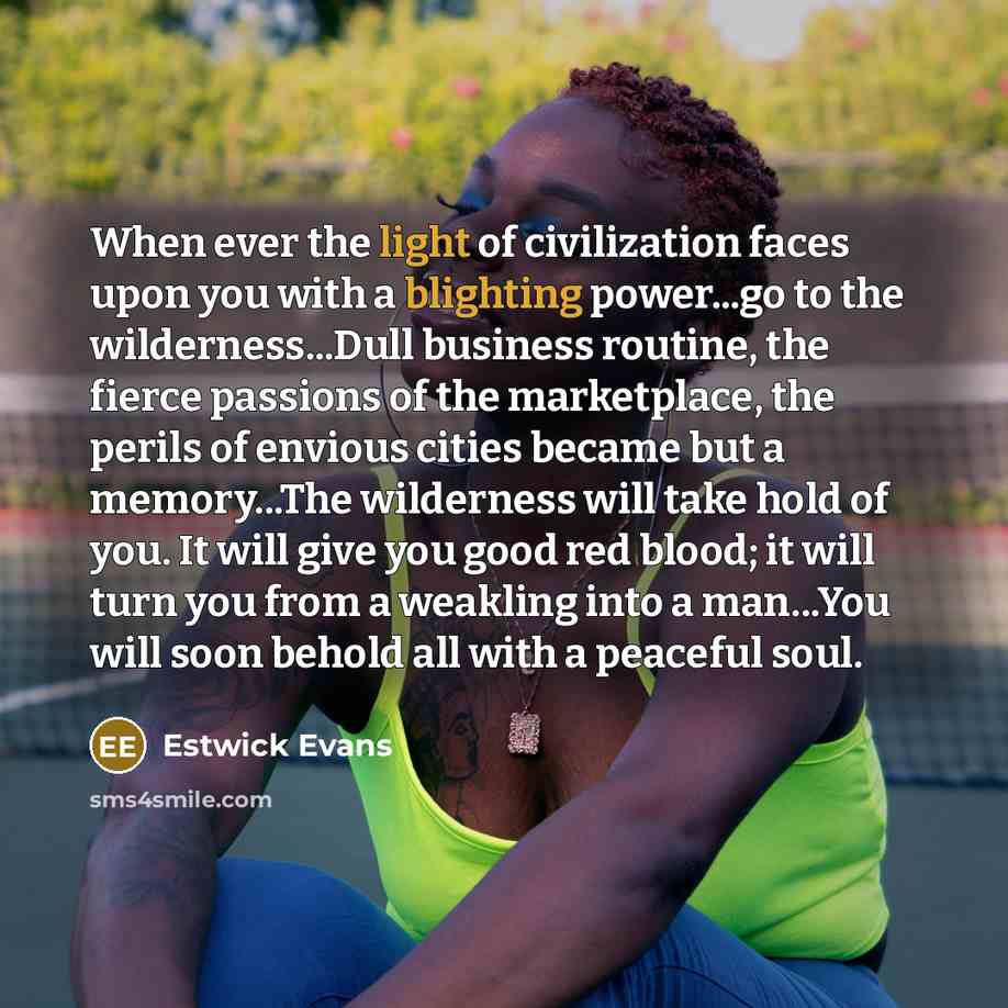 “When ever the light of civilization faces upon you with a blighting power...go to the wilderness...Dull business routine, the fierce passions of the marketplace, the perils of envious cities became but a memory...The wilderness will take hold of you. It will give you good red blood; it will turn…” quote by Estwick Evans