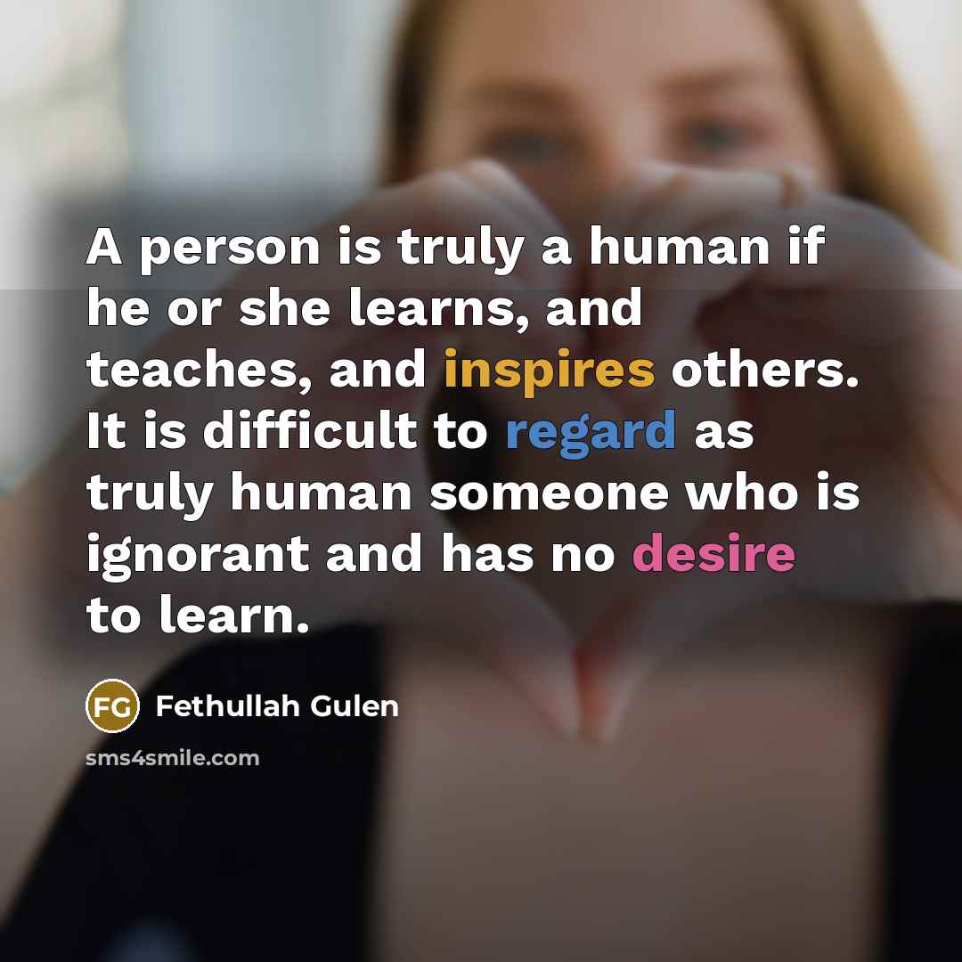 “A person is truly a human if he or she learns, and teaches, and inspires others. It is difficult to regard as truly human someone who is ignorant and has no desire to learn.” quote by Fethullah Gulen