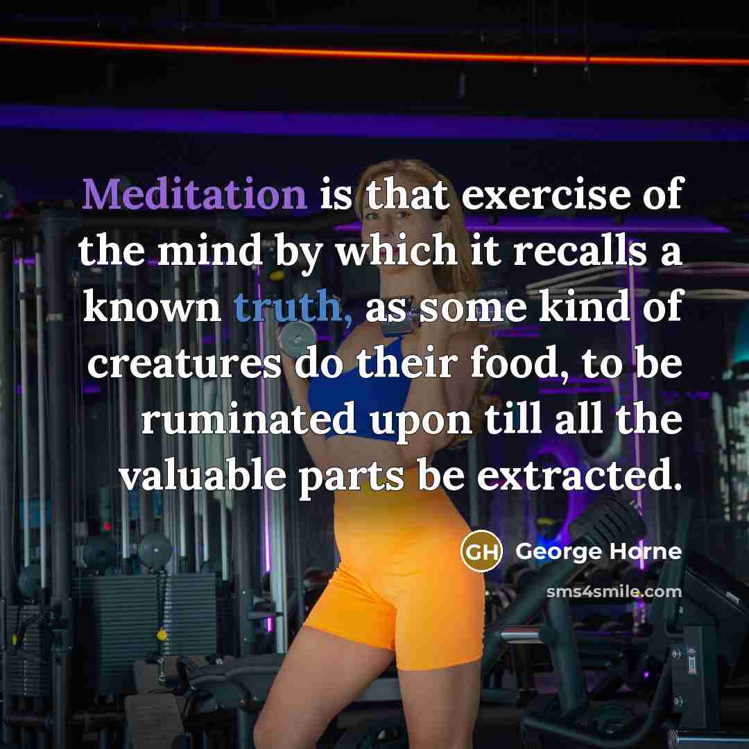 “Meditation is that exercise of the mind by which it recalls a known truth, as some kind of creatures do their food, to be ruminated upon till all the valuable parts be extracted.” quote by George Horne