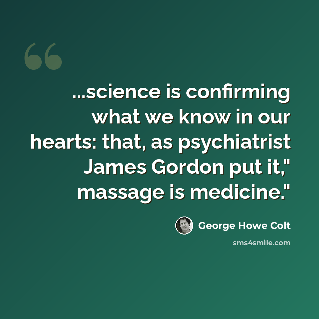 “...science is confirming what we know in our hearts: that, as psychiatrist James Gordon put it," massage is medicine."” quote by George Howe Colt