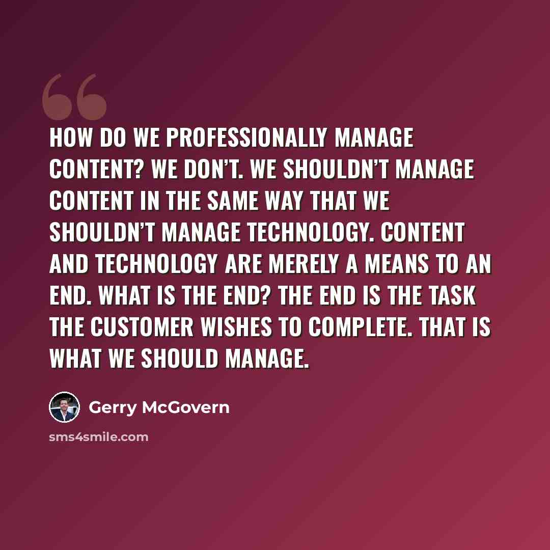 “How do we professionally manage content? We don’t. We shouldn’t manage content in the same way that we shouldn’t manage technology. Content and technology are merely a means to an end. What is the end? The end is the task the customer wishes to complete. That is what we should manage.” quote by Gerry McGovern